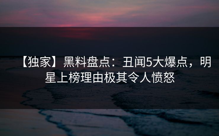 【独家】黑料盘点:丑闻5大爆点,明星上榜理由极其令人愤怒 【独家】黑料盘点:丑闻5大爆点,明星上榜理由极其令人愤怒