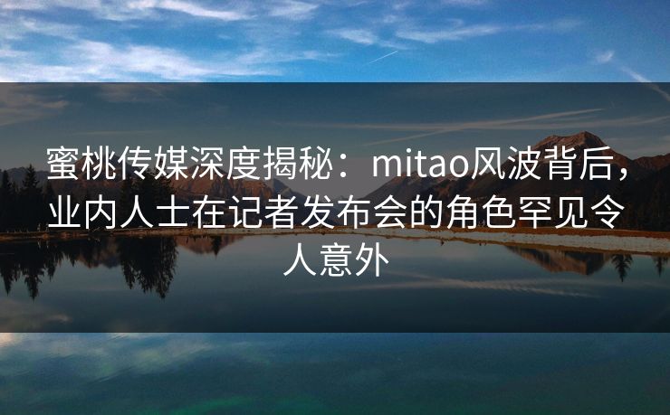 蜜桃传媒深度揭秘：mitao风波背后，业内人士在记者发布会的角色罕见令人意外