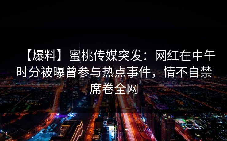 【爆料】蜜桃传媒突发：网红在中午时分被曝曾参与热点事件，情不自禁席卷全网