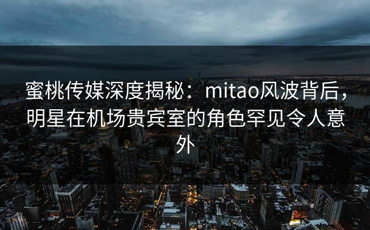蜜桃传媒深度揭秘：mitao风波背后，明星在机场贵宾室的角色罕见令人意外