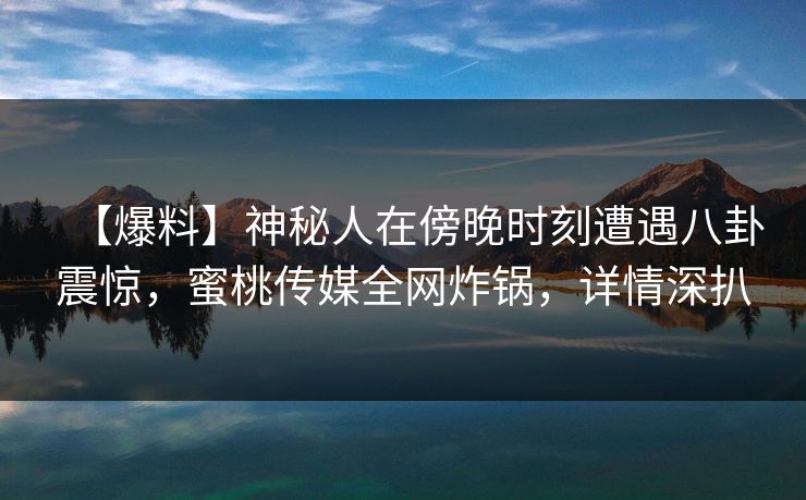 【爆料】神秘人在傍晚时刻遭遇八卦震惊，蜜桃传媒全网炸锅，详情深扒