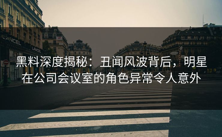 黑料深度揭秘：丑闻风波背后，明星在公司会议室的角色异常令人意外