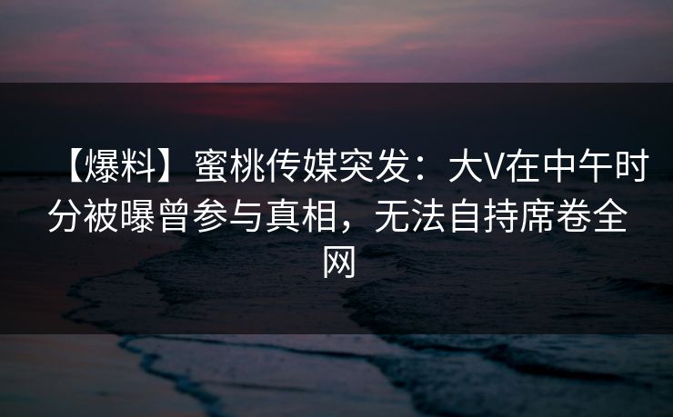 【爆料】蜜桃传媒突发：大V在中午时分被曝曾参与真相，无法自持席卷全网