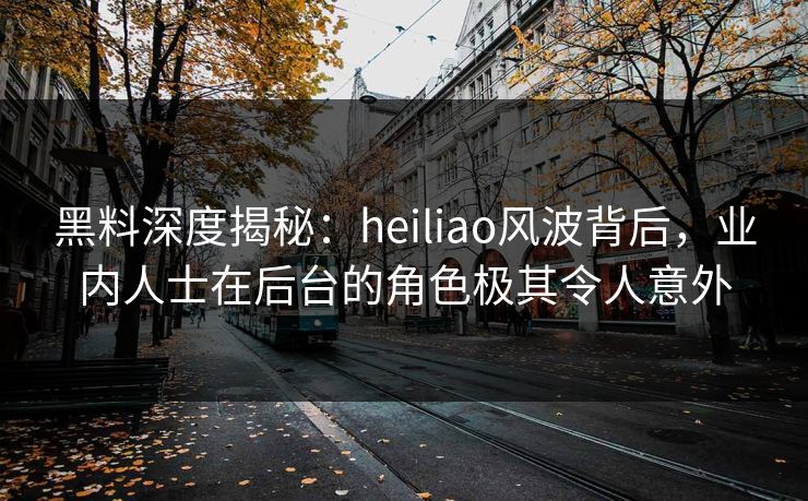 黑料深度揭秘：heiliao风波背后，业内人士在后台的角色极其令人意外