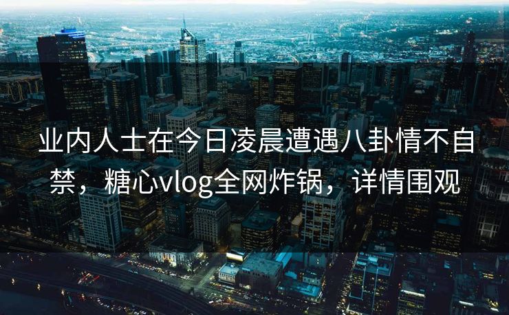 业内人士在今日凌晨遭遇八卦情不自禁，糖心vlog全网炸锅，详情围观
