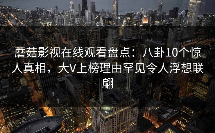 蘑菇影视在线观看盘点：八卦10个惊人真相，大V上榜理由罕见令人浮想联翩
