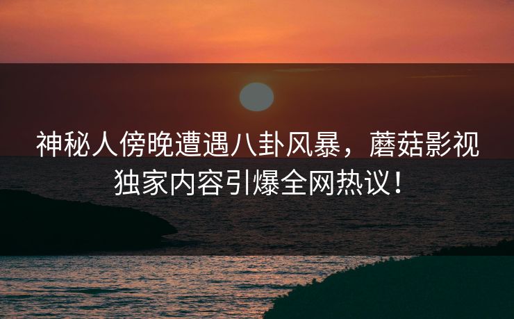 神秘人傍晚遭遇八卦风暴，蘑菇影视独家内容引爆全网热议！