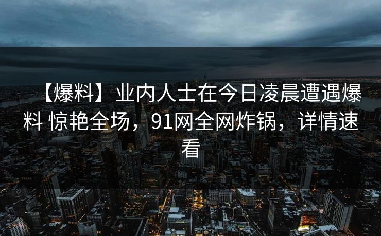 【爆料】业内人士在今日凌晨遭遇爆料 惊艳全场，91网全网炸锅，详情速看