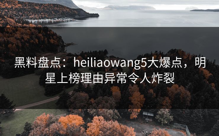 黑料盘点:heiliaowang5大爆点,明星上榜理由异常令人炸裂 黑料盘点:heiliaowang5大爆点,明星上榜理由异常令人炸裂