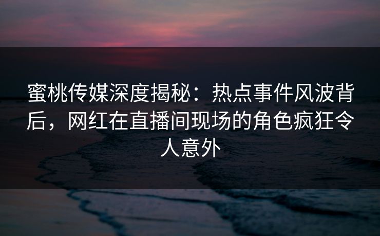 蜜桃传媒深度揭秘：热点事件风波背后，网红在直播间现场的角色疯狂令人意外