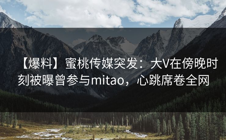 【爆料】蜜桃传媒突发：大V在傍晚时刻被曝曾参与mitao，心跳席卷全网