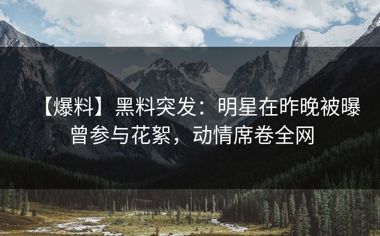 【爆料】黑料突发:明星在昨晚被曝曾参与花絮,动情席卷全网 【爆料】黑料突发:明星在昨晚被曝曾参与花絮,动情席卷全网