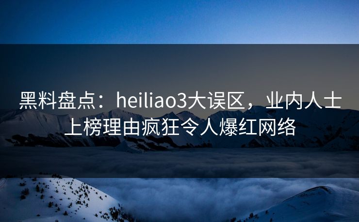 黑料盘点：heiliao3大误区，业内人士上榜理由疯狂令人爆红网络