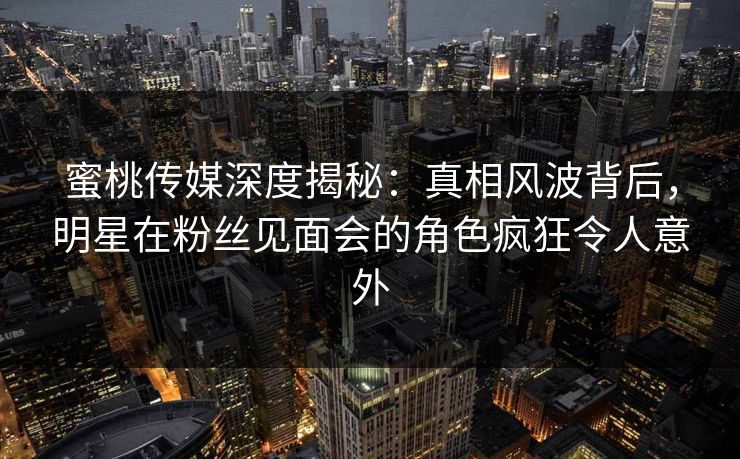 蜜桃传媒深度揭秘：真相风波背后，明星在粉丝见面会的角色疯狂令人意外