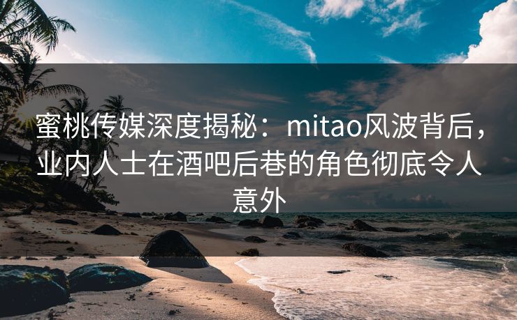 蜜桃传媒深度揭秘：mitao风波背后，业内人士在酒吧后巷的角色彻底令人意外
