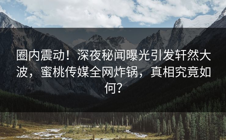 圈内震动！深夜秘闻曝光引发轩然大波，蜜桃传媒全网炸锅，真相究竟如何？