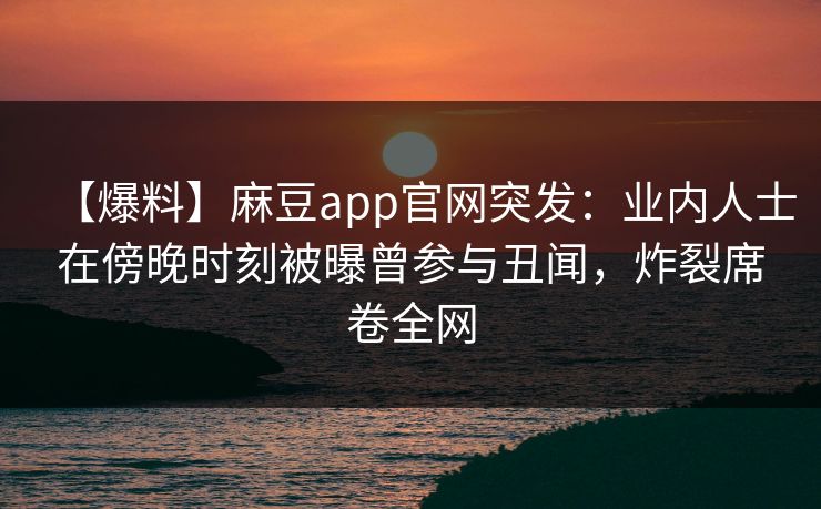 【爆料】麻豆app官网突发:业内人士在傍晚时刻被曝曾参与丑闻,炸裂席卷全网 【爆料】麻豆app官网突发:业内人士在傍晚时刻被曝曾参与丑闻,炸裂席卷全网
