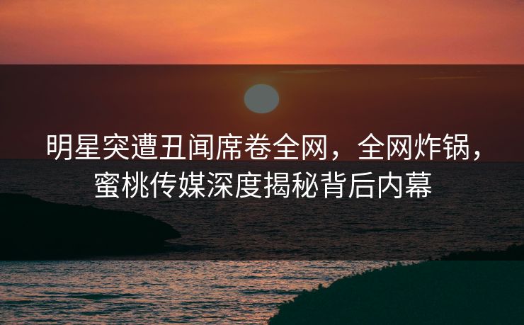 明星突遭丑闻席卷全网，全网炸锅，蜜桃传媒深度揭秘背后内幕