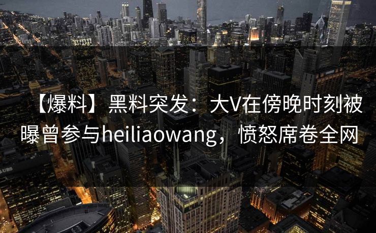【爆料】黑料突发：大V在傍晚时刻被曝曾参与heiliaowang，愤怒席卷全网