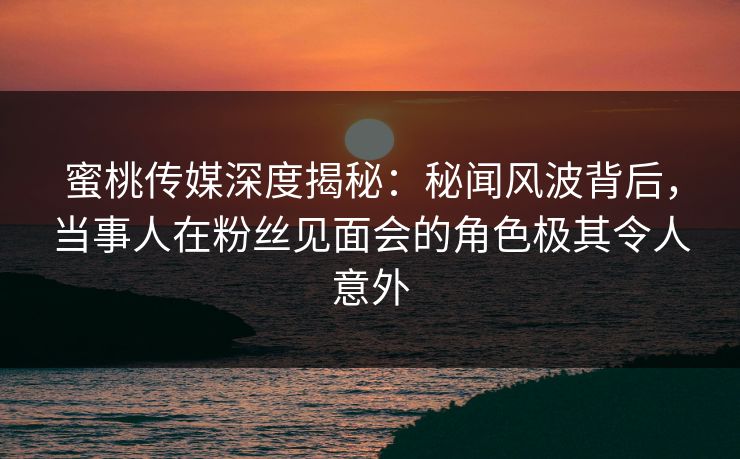 蜜桃传媒深度揭秘:秘闻风波背后,当事人在粉丝见面会的角色极其令人意外 蜜桃传媒深度揭秘:秘闻风波背后,当事人在粉丝见面会的角色极其令人意外