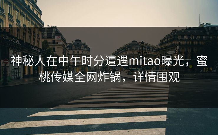神秘人在中午时分遭遇mitao曝光，蜜桃传媒全网炸锅，详情围观