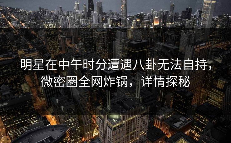 明星在中午时分遭遇八卦无法自持,微密圈全网炸锅,详情探秘 明星在中午时分遭遇八卦无法自持,微密圈全网炸锅,详情探秘