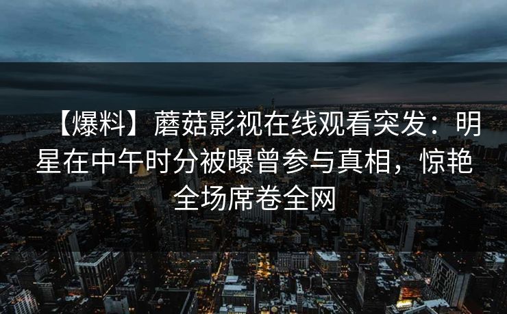 【爆料】蘑菇影视在线观看突发：明星在中午时分被曝曾参与真相，惊艳全场席卷全网