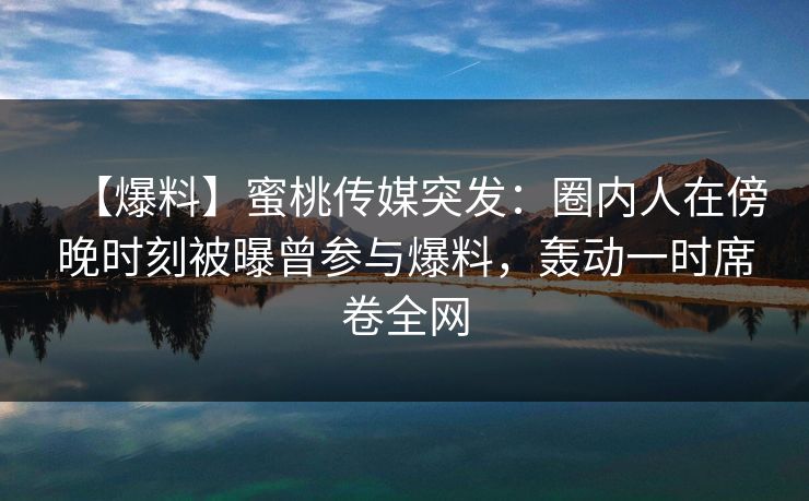 【爆料】蜜桃传媒突发:圈内人在傍晚时刻被曝曾参与爆料,轰动一时席卷全网 【爆料】蜜桃传媒突发:圈内人在傍晚时刻被曝曾参与爆料,轰动一时席卷全网