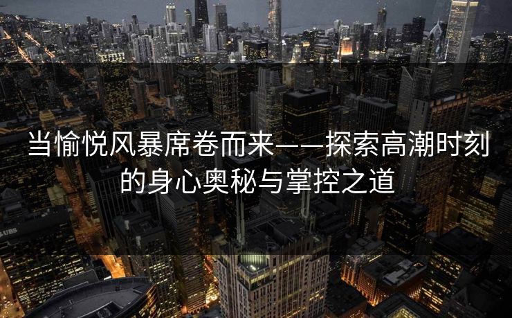 当愉悦风暴席卷而来——探索高潮时刻的身心奥秘与掌控之道