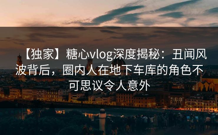【独家】糖心vlog深度揭秘:丑闻风波背后,圈内人在地下车库的角色不可思议令人意外 【独家】糖心vlog深度揭秘:丑闻风波背后,圈内人在地下车库的角色不可思议令人意外