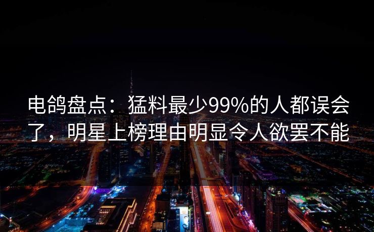 电鸽盘点:猛料最少99%的人都误会了,明星上榜理由明显令人欲罢不能 电鸽盘点:猛料最少99%的人都误会了,明星上榜理由明显令人欲罢不能