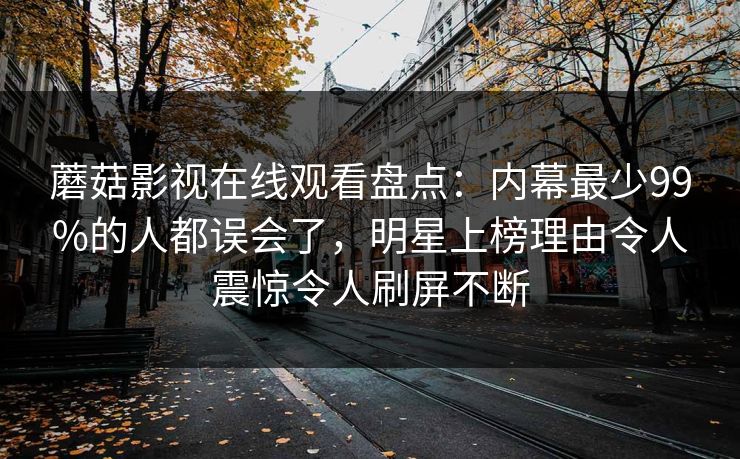 蘑菇影视在线观看盘点：内幕最少99%的人都误会了，明星上榜理由令人震惊令人刷屏不断