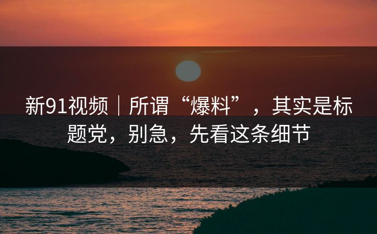 新91视频｜所谓“爆料”，其实是标题党，别急，先看这条细节
