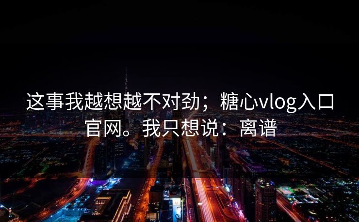 这事我越想越不对劲;糖心vlog入口官网。我只想说:离谱 这事我越想越不对劲;糖心vlog入口官网。我只想说:离谱