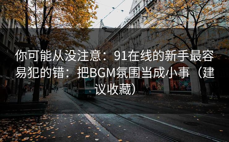 你可能从没注意：91在线的新手最容易犯的错：把BGM氛围当成小事（建议收藏）
