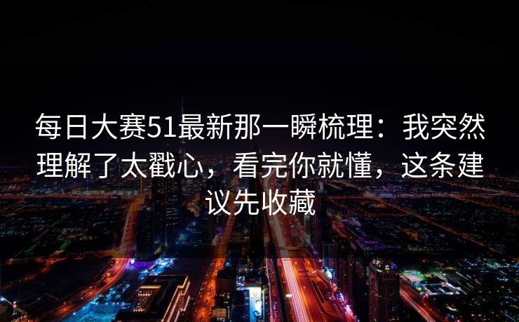 每日大赛51最新那一瞬梳理：我突然理解了太戳心，看完你就懂，这条建议先收藏