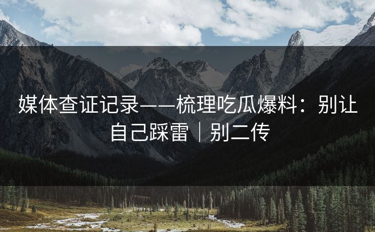 媒体查证记录——梳理吃瓜爆料：别让自己踩雷｜别二传