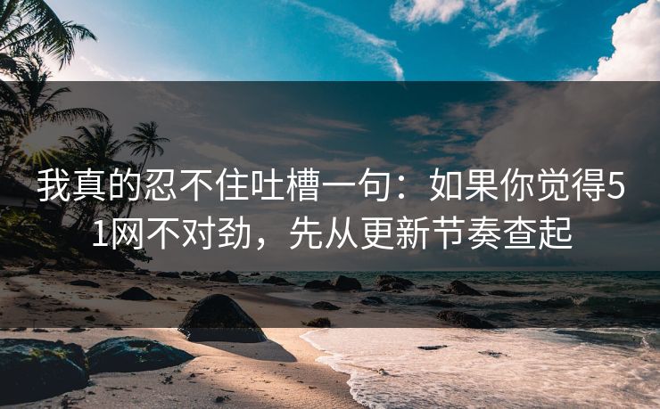 我真的忍不住吐槽一句：如果你觉得51网不对劲，先从更新节奏查起