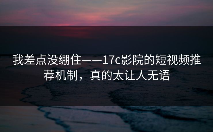 我差点没绷住——17c影院的短视频推荐机制，真的太让人无语