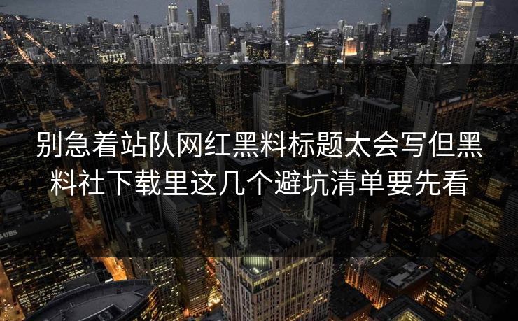 别急着站队网红黑料标题太会写但黑料社下载里这几个避坑清单要先看