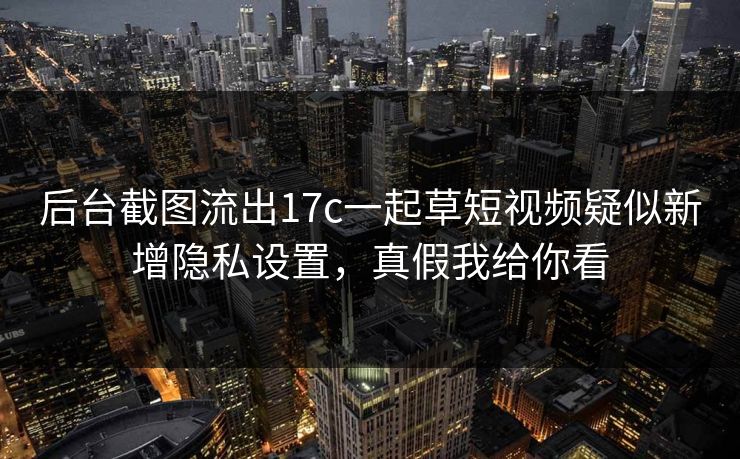 后台截图流出17c一起草短视频疑似新增隐私设置,真假我给你看 后台截图流出17c一起草短视频疑似新增隐私设置,真假我给你看