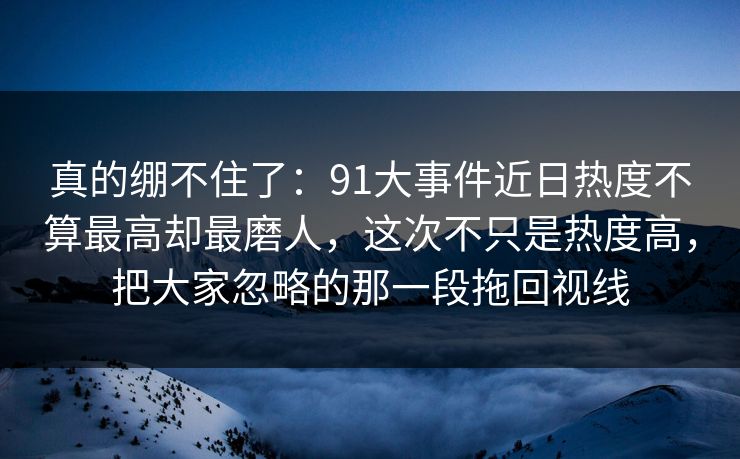 真的绷不住了：91大事件近日热度不算最高却最磨人，这次不只是热度高，把大家忽略的那一段拖回视线