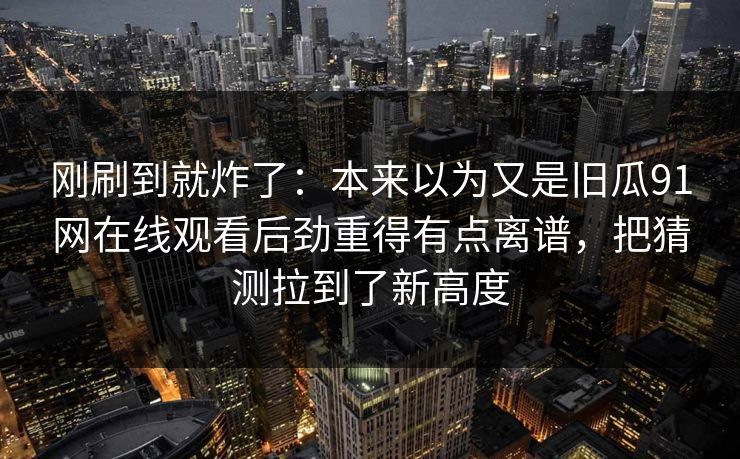 刚刷到就炸了：本来以为又是旧瓜91网在线观看后劲重得有点离谱，把猜测拉到了新高度