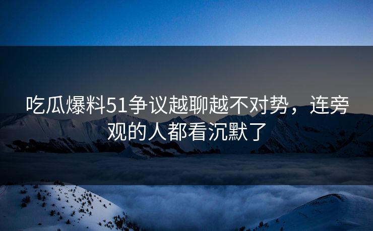 吃瓜爆料51争议越聊越不对势，连旁观的人都看沉默了